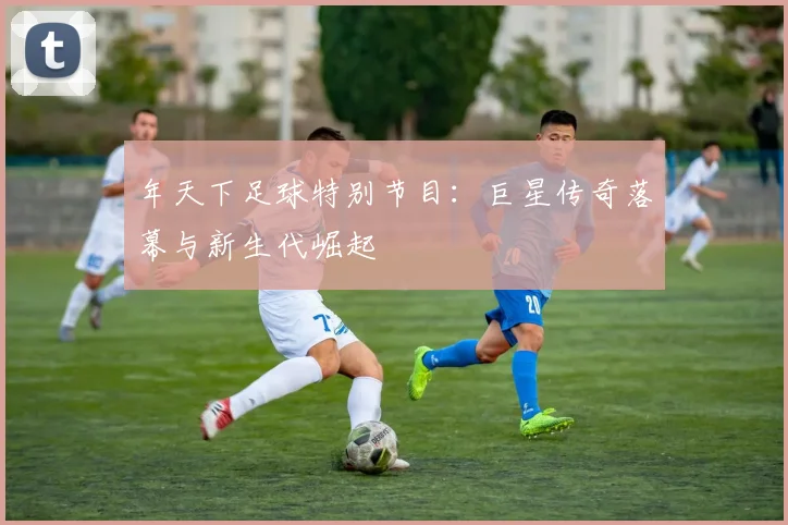 年天下足球特别节目:巨星传奇落幕与新生代崛起