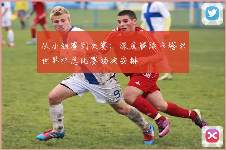 从小组赛到决赛：深度解读卡塔尔世界杯总比赛场次安排