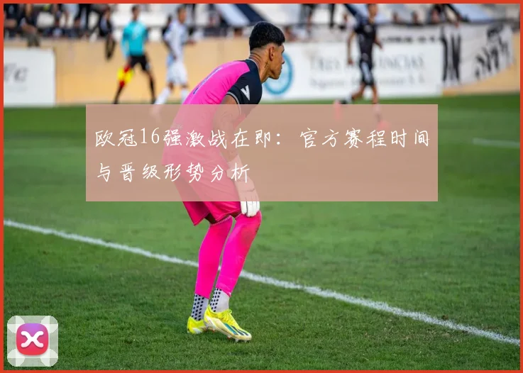 欧冠16强激战在即：官方赛程时间与晋级形势分析
