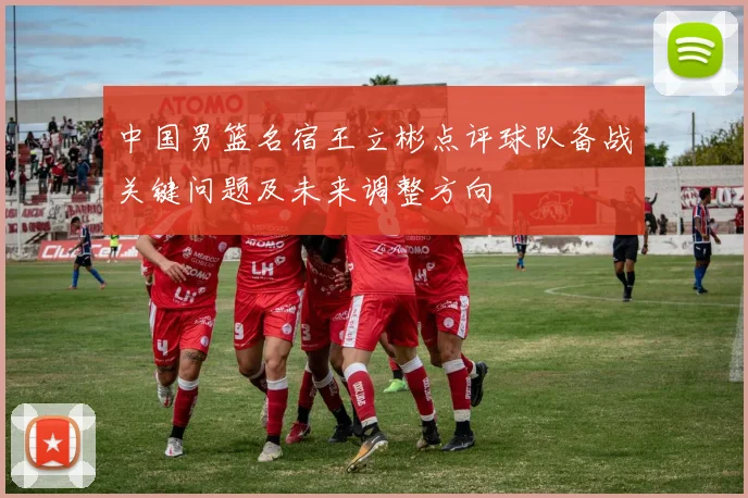 中国男篮名宿王立彬点评球队备战关键问题及未来调整方向