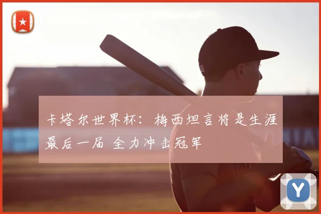 卡塔尔世界杯：梅西坦言将是生涯最后一届 全力冲击冠军