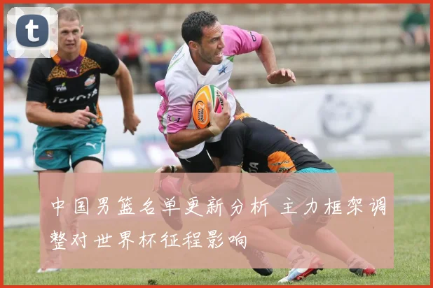 中国男篮名单更新分析 主力框架调整对世界杯征程影响